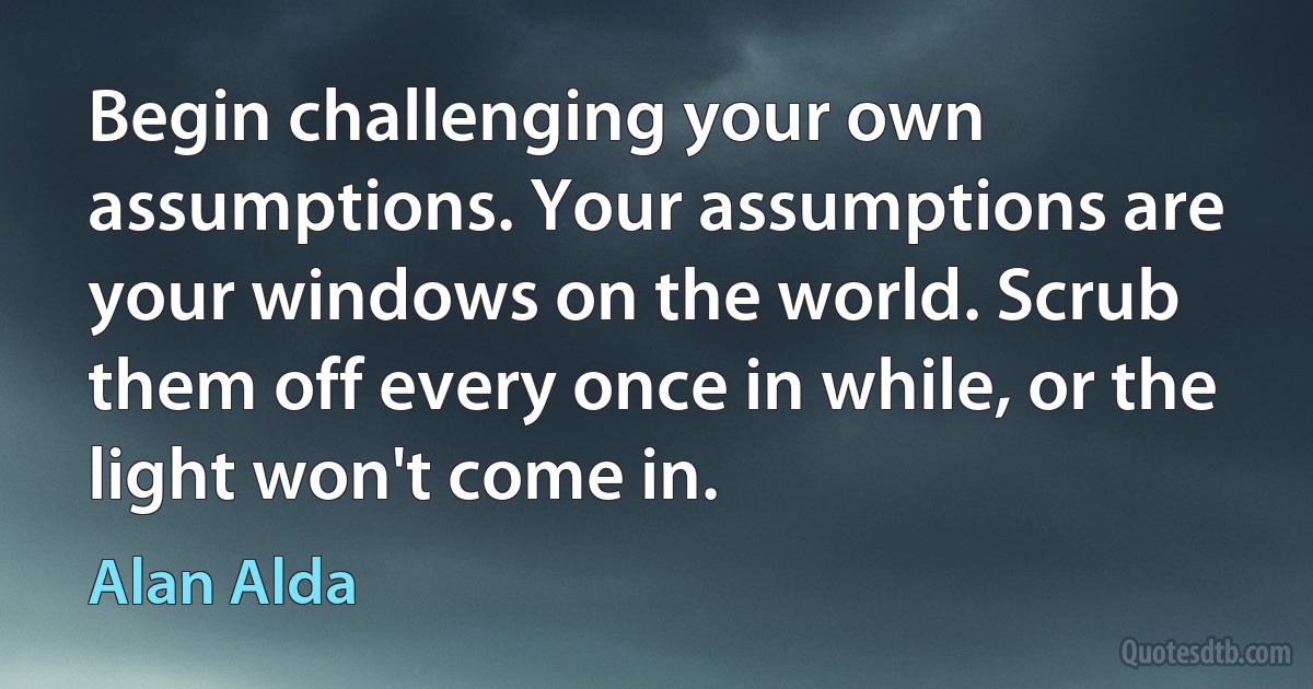 Begin challenging your own assumptions. Your assumptions are your windows on the world. Scrub them off every once in while, or the light won't come in. (Alan Alda)