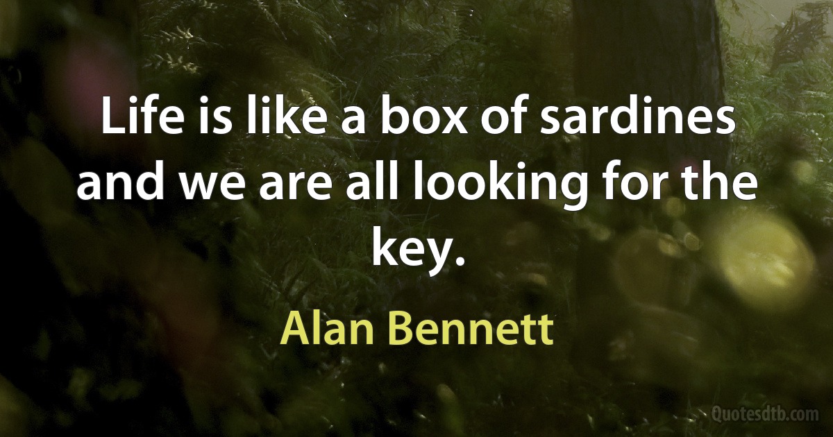 Life is like a box of sardines and we are all looking for the key. (Alan Bennett)