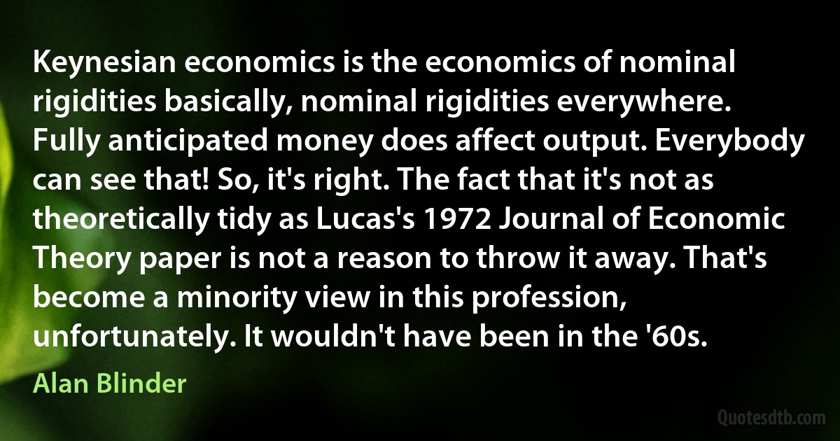 Keynesian economics is the economics of nominal rigidities basically, nominal rigidities everywhere. Fully anticipated money does affect output. Everybody can see that! So, it's right. The fact that it's not as theoretically tidy as Lucas's 1972 Journal of Economic Theory paper is not a reason to throw it away. That's become a minority view in this profession, unfortunately. It wouldn't have been in the '60s. (Alan Blinder)