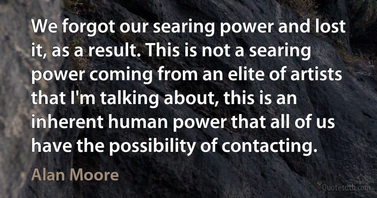 We forgot our searing power and lost it, as a result. This is not a searing power coming from an elite of artists that I'm talking about, this is an inherent human power that all of us have the possibility of contacting. (Alan Moore)