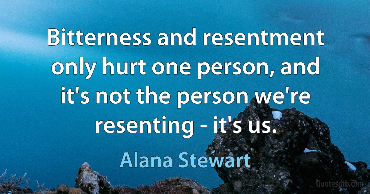 Bitterness and resentment only hurt one person, and it's not the person we're resenting - it's us. (Alana Stewart)