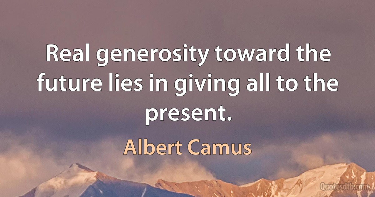 Real generosity toward the future lies in giving all to the present. (Albert Camus)