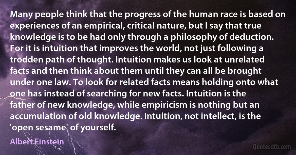 Many people think that the progress of the human race is based on experiences of an empirical, critical nature, but I say that true knowledge is to be had only through a philosophy of deduction. For it is intuition that improves the world, not just following a trodden path of thought. Intuition makes us look at unrelated facts and then think about them until they can all be brought under one law. To look for related facts means holding onto what one has instead of searching for new facts. Intuition is the father of new knowledge, while empiricism is nothing but an accumulation of old knowledge. Intuition, not intellect, is the 'open sesame' of yourself. (Albert Einstein)