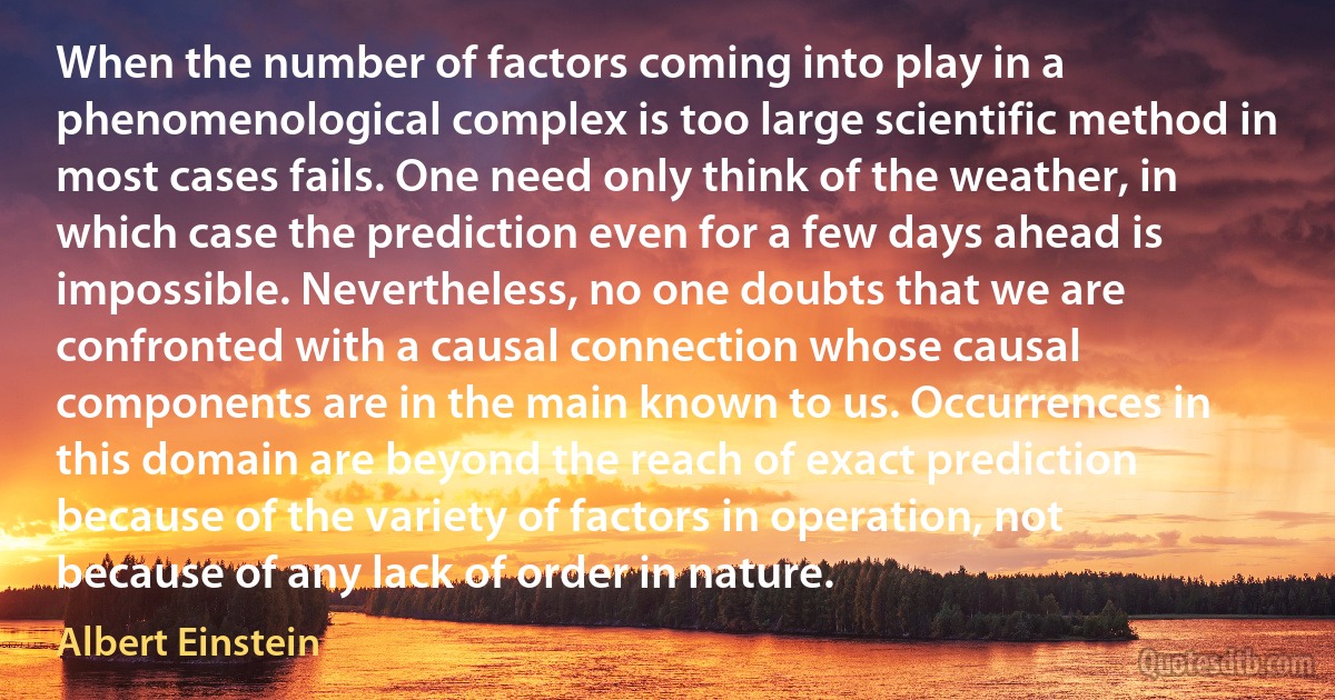 When the number of factors coming into play in a phenomenological complex is too large scientific method in most cases fails. One need only think of the weather, in which case the prediction even for a few days ahead is impossible. Nevertheless, no one doubts that we are confronted with a causal connection whose causal components are in the main known to us. Occurrences in this domain are beyond the reach of exact prediction because of the variety of factors in operation, not because of any lack of order in nature. (Albert Einstein)