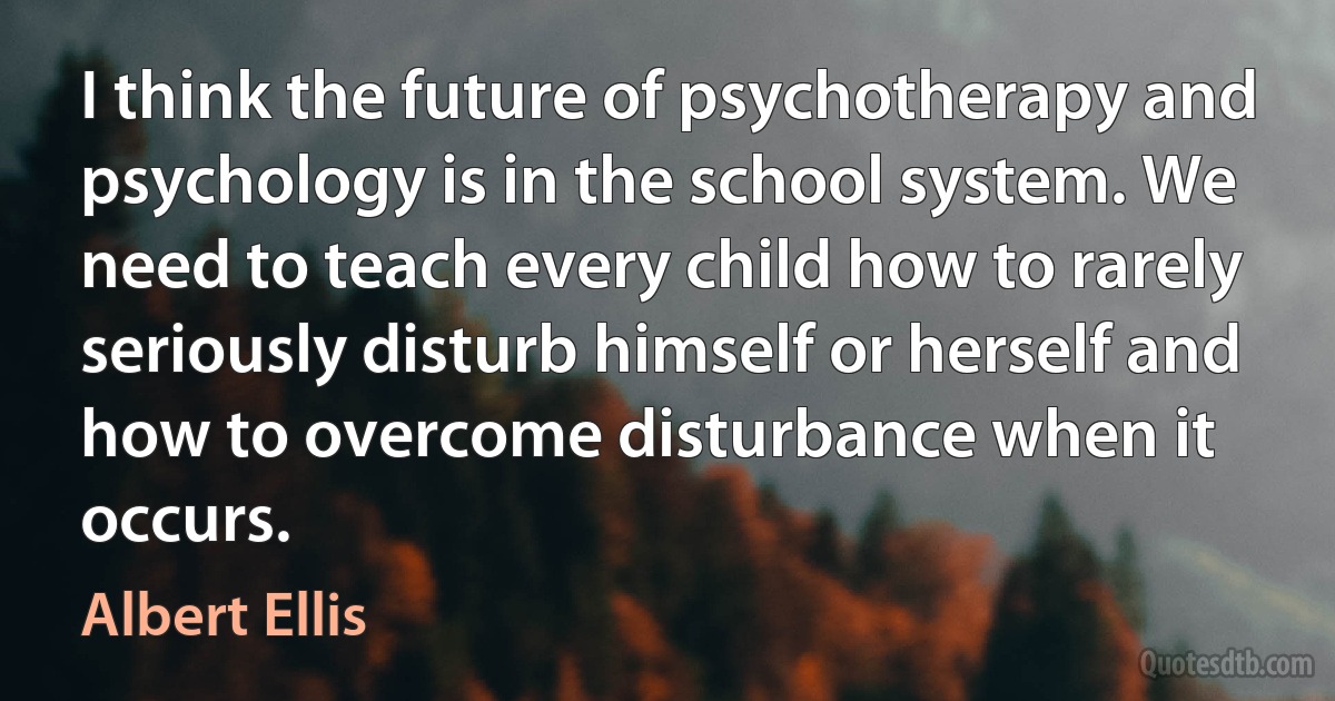 I think the future of psychotherapy and psychology is in the school system. We need to teach every child how to rarely seriously disturb himself or herself and how to overcome disturbance when it occurs. (Albert Ellis)