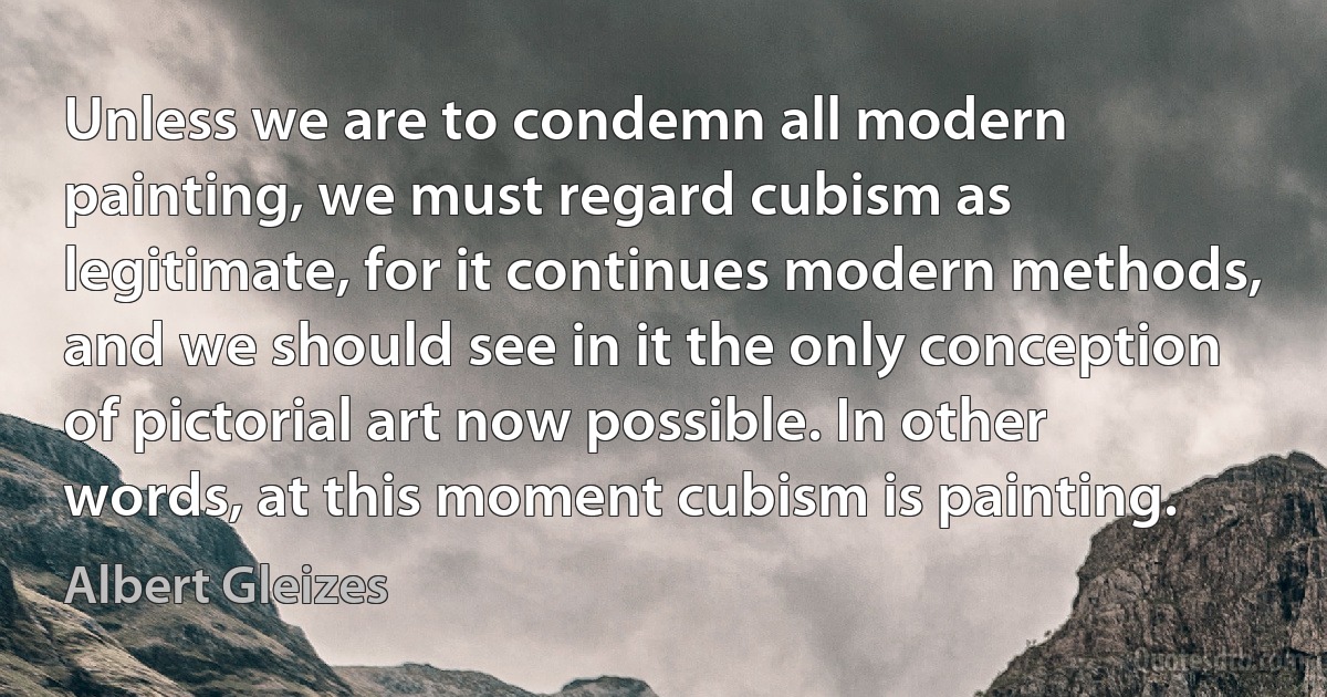 Unless we are to condemn all modern painting, we must regard cubism as legitimate, for it continues modern methods, and we should see in it the only conception of pictorial art now possible. In other words, at this moment cubism is painting. (Albert Gleizes)