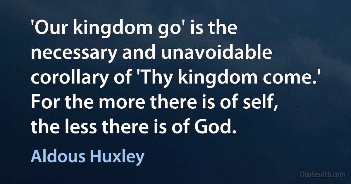 'Our kingdom go' is the necessary and unavoidable corollary of 'Thy kingdom come.' For the more there is of self, the less there is of God. (Aldous Huxley)