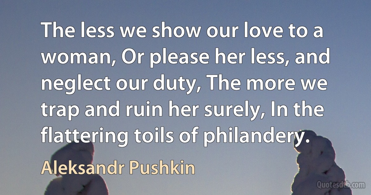 The less we show our love to a woman, Or please her less, and neglect our duty, The more we trap and ruin her surely, In the flattering toils of philandery. (Aleksandr Pushkin)