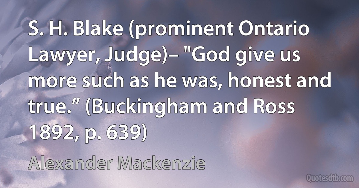 S. H. Blake (prominent Ontario Lawyer, Judge)– "God give us more such as he was, honest and true.” (Buckingham and Ross 1892, p. 639) (Alexander Mackenzie)