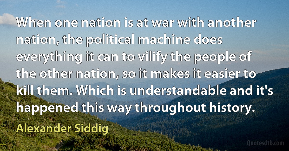 When one nation is at war with another nation, the political machine does everything it can to vilify the people of the other nation, so it makes it easier to kill them. Which is understandable and it's happened this way throughout history. (Alexander Siddig)