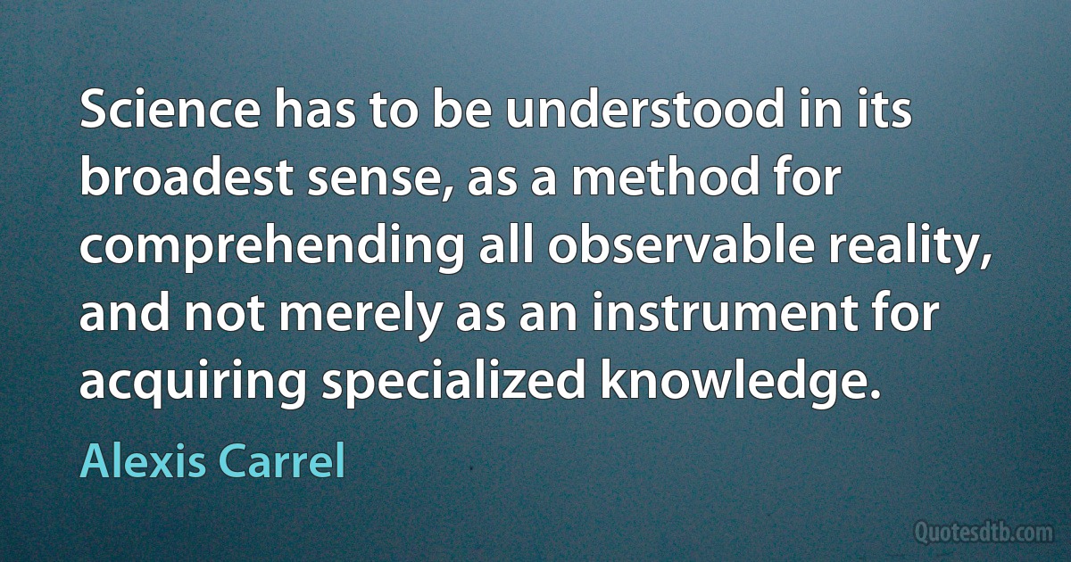 Science has to be understood in its broadest sense, as a method for comprehending all observable reality, and not merely as an instrument for acquiring specialized knowledge. (Alexis Carrel)