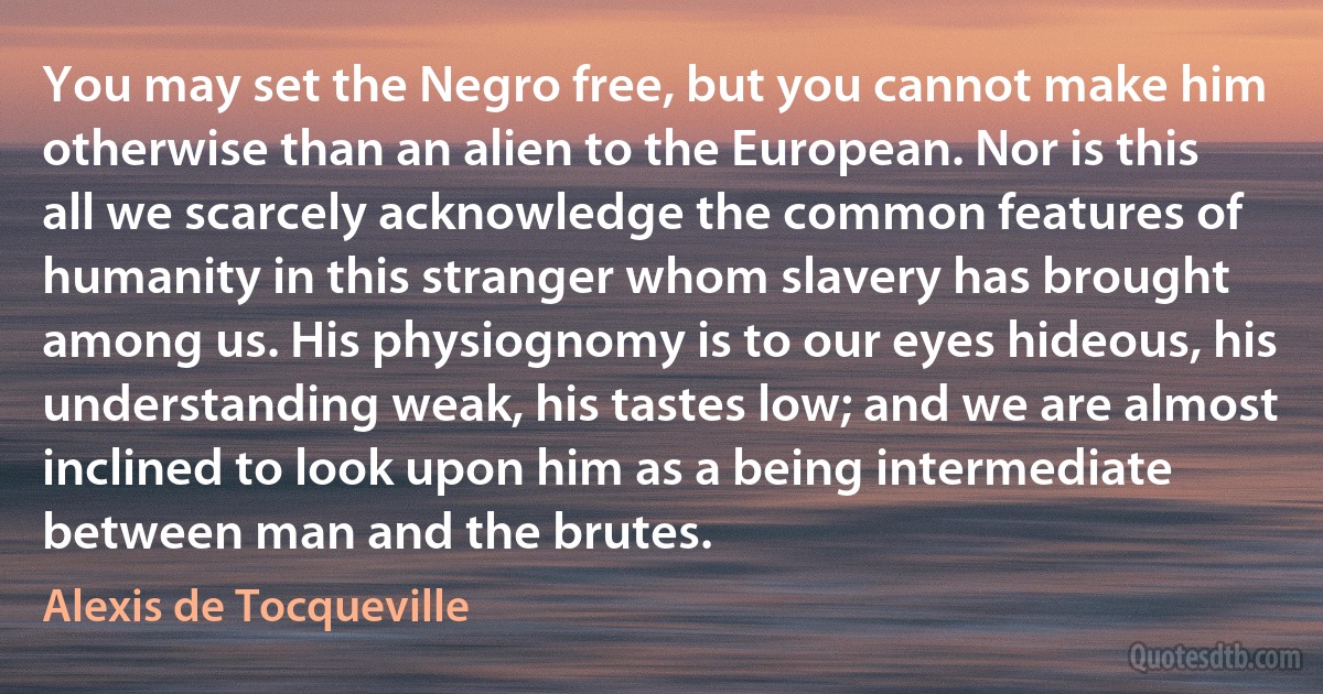 You may set the Negro free, but you cannot make him otherwise than an alien to the European. Nor is this all we scarcely acknowledge the common features of humanity in this stranger whom slavery has brought among us. His physiognomy is to our eyes hideous, his understanding weak, his tastes low; and we are almost inclined to look upon him as a being intermediate between man and the brutes. (Alexis de Tocqueville)