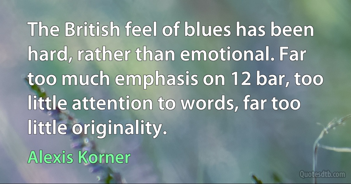 The British feel of blues has been hard, rather than emotional. Far too much emphasis on 12 bar, too little attention to words, far too little originality. (Alexis Korner)