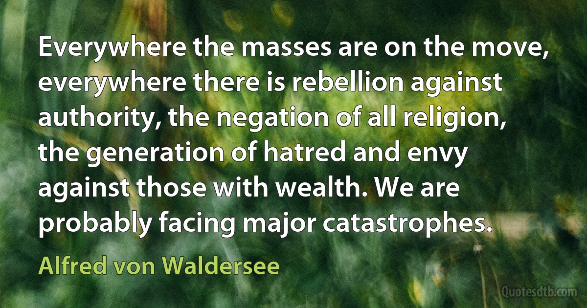 Everywhere the masses are on the move, everywhere there is rebellion against authority, the negation of all religion, the generation of hatred and envy against those with wealth. We are probably facing major catastrophes. (Alfred von Waldersee)