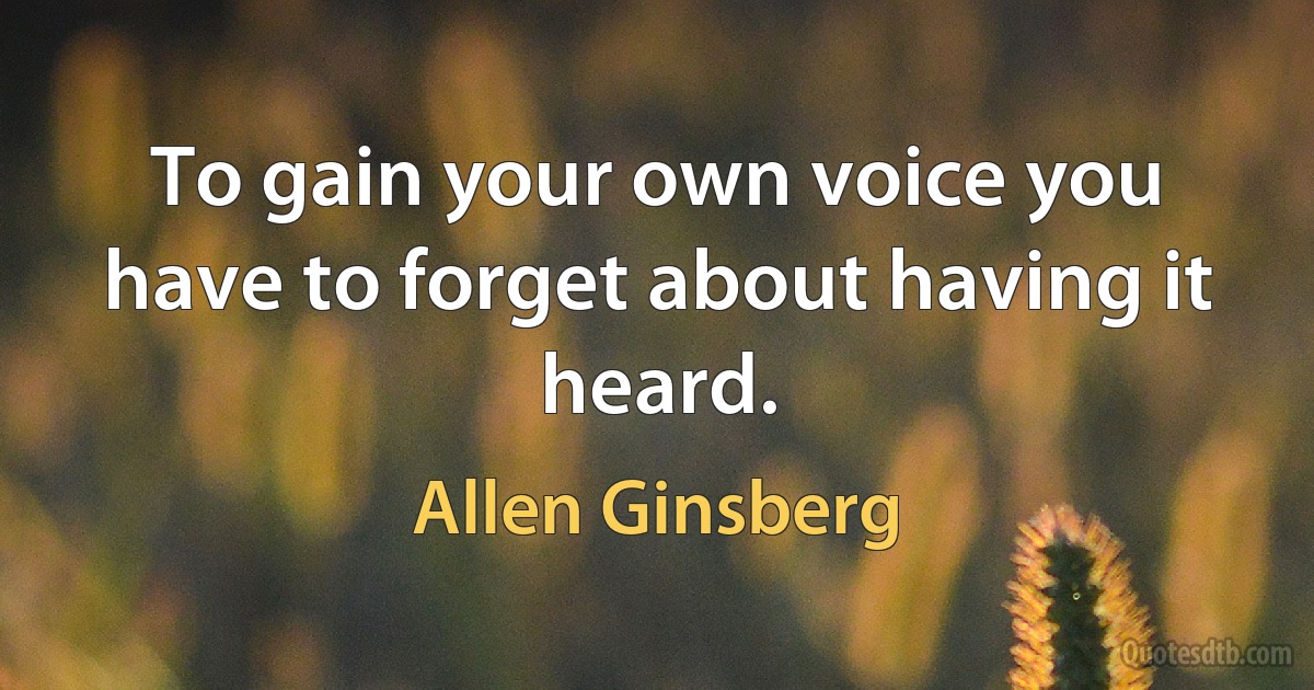 To gain your own voice you have to forget about having it heard. (Allen Ginsberg)