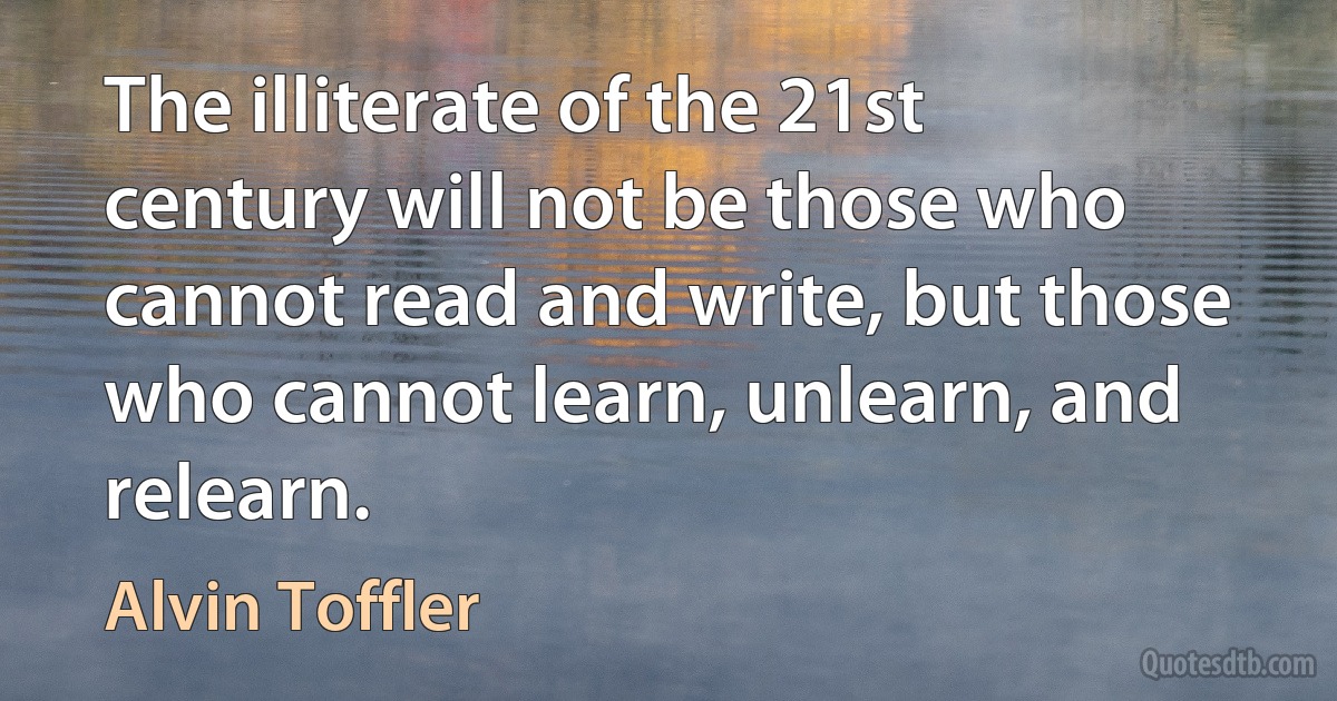 The illiterate of the 21st century will not be those who cannot read and write, but those who cannot learn, unlearn, and relearn. (Alvin Toffler)