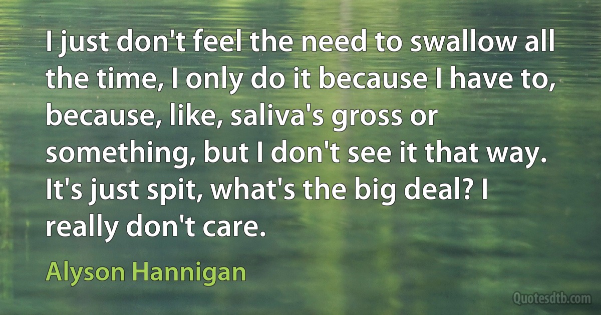 I just don't feel the need to swallow all the time, I only do it because I have to, because, like, saliva's gross or something, but I don't see it that way. It's just spit, what's the big deal? I really don't care. (Alyson Hannigan)