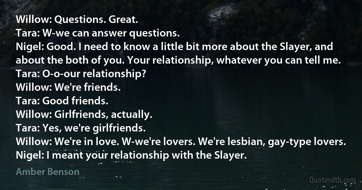 Willow: Questions. Great.
Tara: W-we can answer questions.
Nigel: Good. I need to know a little bit more about the Slayer, and about the both of you. Your relationship, whatever you can tell me.
Tara: O-o-our relationship?
Willow: We're friends.
Tara: Good friends.
Willow: Girlfriends, actually.
Tara: Yes, we're girlfriends.
Willow: We're in love. W-we're lovers. We're lesbian, gay-type lovers.
Nigel: I meant your relationship with the Slayer. (Amber Benson)