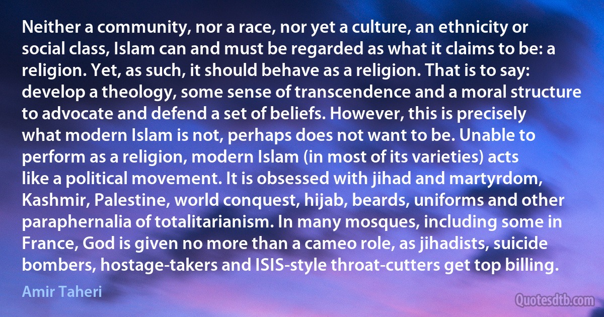 Neither a community, nor a race, nor yet a culture, an ethnicity or social class, Islam can and must be regarded as what it claims to be: a religion. Yet, as such, it should behave as a religion. That is to say: develop a theology, some sense of transcendence and a moral structure to advocate and defend a set of beliefs. However, this is precisely what modern Islam is not, perhaps does not want to be. Unable to perform as a religion, modern Islam (in most of its varieties) acts like a political movement. It is obsessed with jihad and martyrdom, Kashmir, Palestine, world conquest, hijab, beards, uniforms and other paraphernalia of totalitarianism. In many mosques, including some in France, God is given no more than a cameo role, as jihadists, suicide bombers, hostage-takers and ISIS-style throat-cutters get top billing. (Amir Taheri)