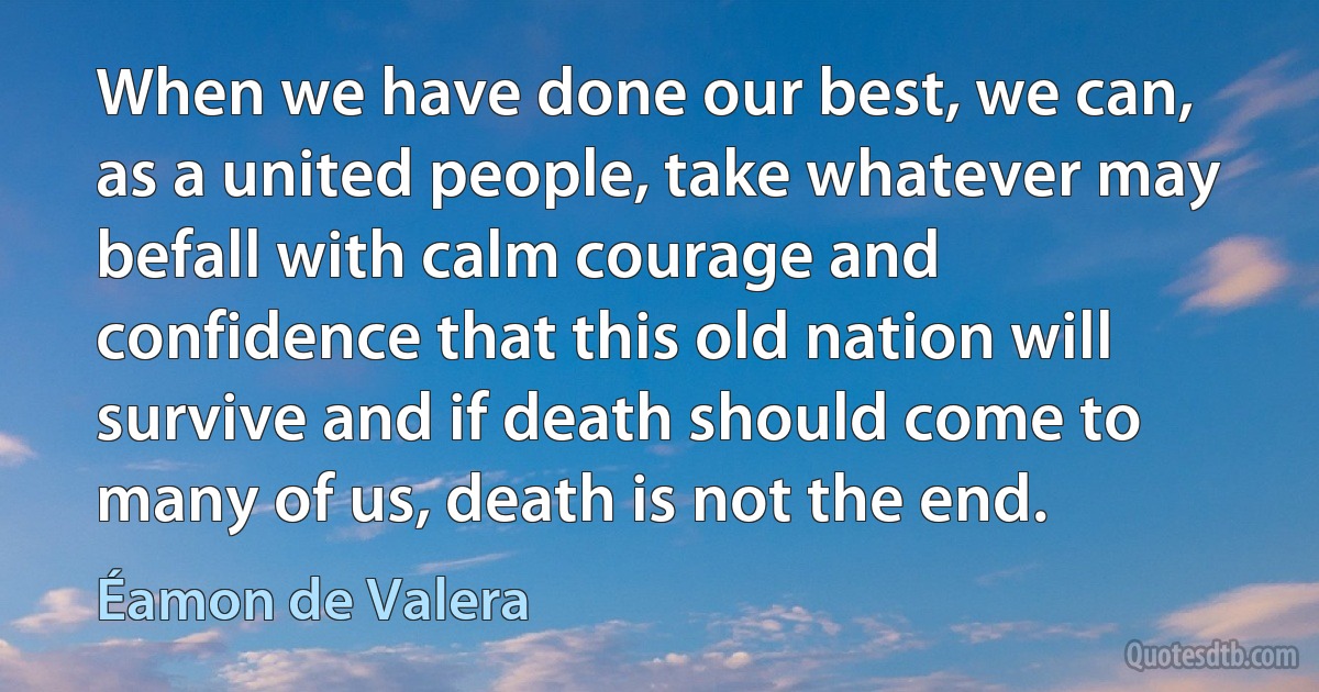 When we have done our best, we can, as a united people, take whatever may befall with calm courage and confidence that this old nation will survive and if death should come to many of us, death is not the end. (Éamon de Valera)