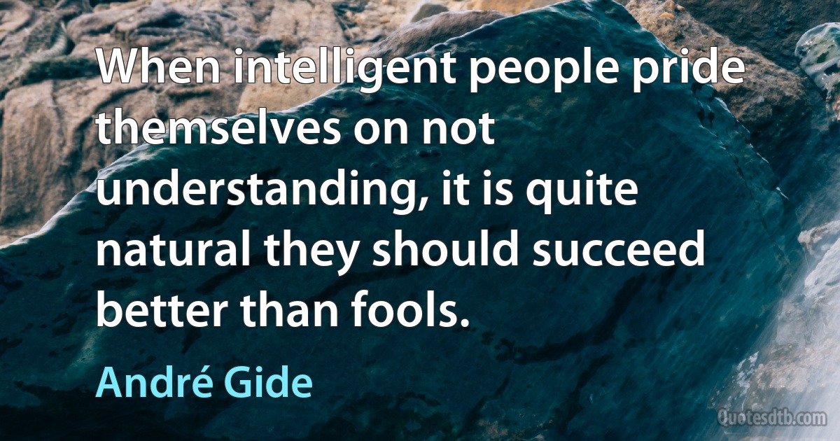 When intelligent people pride themselves on not understanding, it is quite natural they should succeed better than fools. (André Gide)