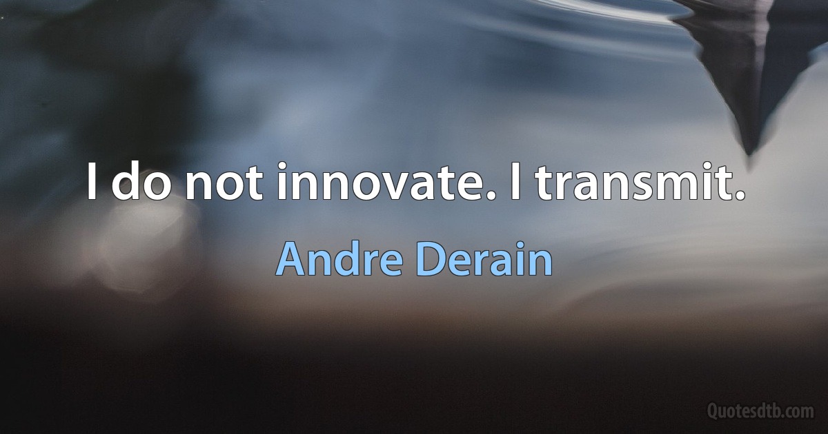 I do not innovate. I transmit. (Andre Derain)