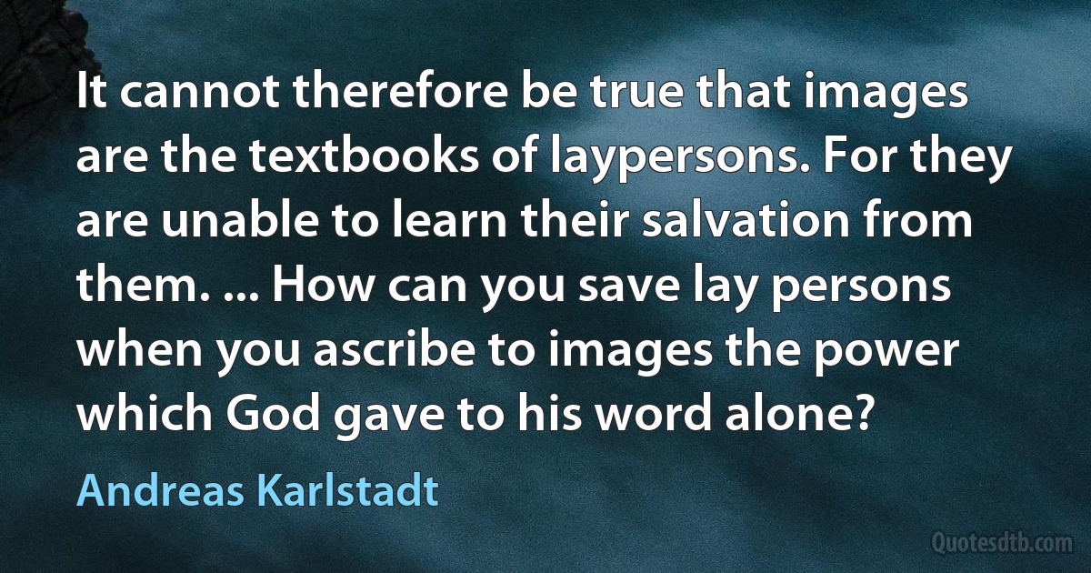 It cannot therefore be true that images are the textbooks of laypersons. For they are unable to learn their salvation from them. ... How can you save lay persons when you ascribe to images the power which God gave to his word alone? (Andreas Karlstadt)