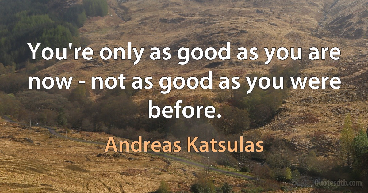 You're only as good as you are now - not as good as you were before. (Andreas Katsulas)