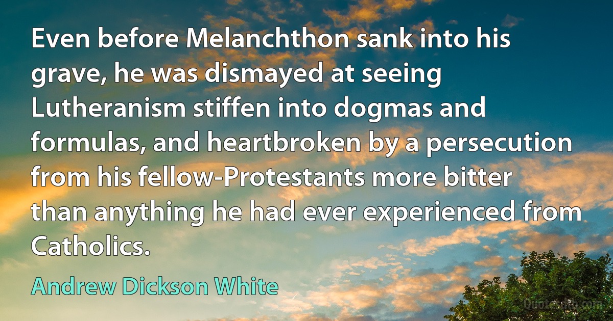 Even before Melanchthon sank into his grave, he was dismayed at seeing Lutheranism stiffen into dogmas and formulas, and heartbroken by a persecution from his fellow-Protestants more bitter than anything he had ever experienced from Catholics. (Andrew Dickson White)