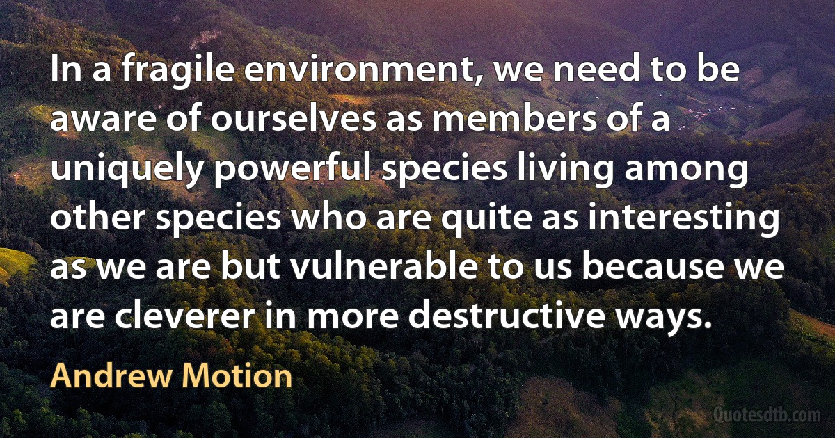 In a fragile environment, we need to be aware of ourselves as members of a uniquely powerful species living among other species who are quite as interesting as we are but vulnerable to us because we are cleverer in more destructive ways. (Andrew Motion)