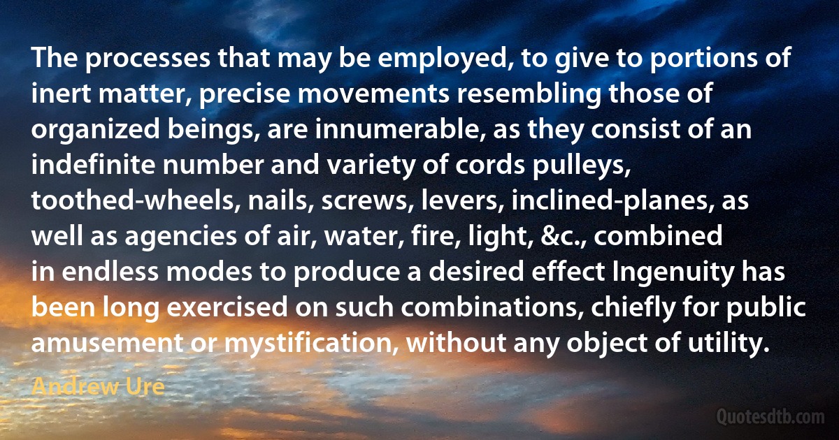 The processes that may be employed, to give to portions of inert matter, precise movements resembling those of organized beings, are innumerable, as they consist of an indefinite number and variety of cords pulleys, toothed-wheels, nails, screws, levers, inclined-planes, as well as agencies of air, water, fire, light, &c., combined in endless modes to produce a desired effect Ingenuity has been long exercised on such combinations, chiefly for public amusement or mystification, without any object of utility. (Andrew Ure)