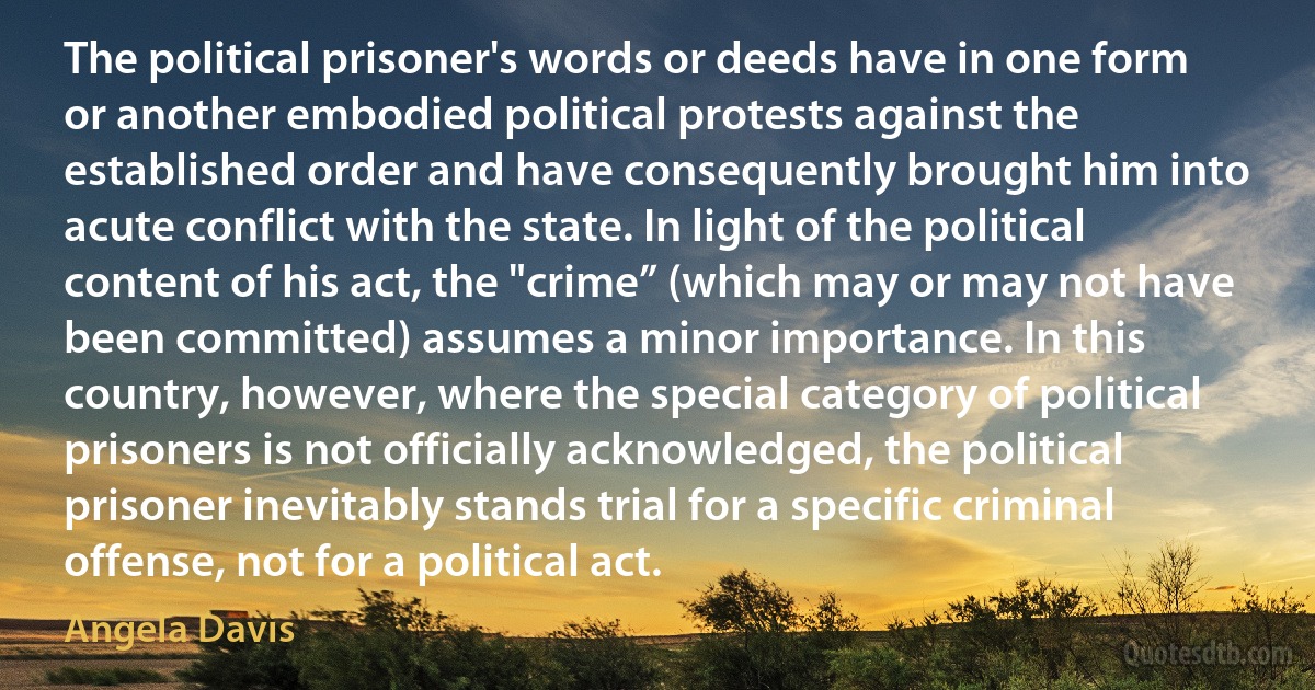 The political prisoner's words or deeds have in one form or another embodied political protests against the established order and have consequently brought him into acute conflict with the state. In light of the political content of his act, the "crime” (which may or may not have been committed) assumes a minor importance. In this country, however, where the special category of political prisoners is not officially acknowledged, the political prisoner inevitably stands trial for a specific criminal offense, not for a political act. (Angela Davis)