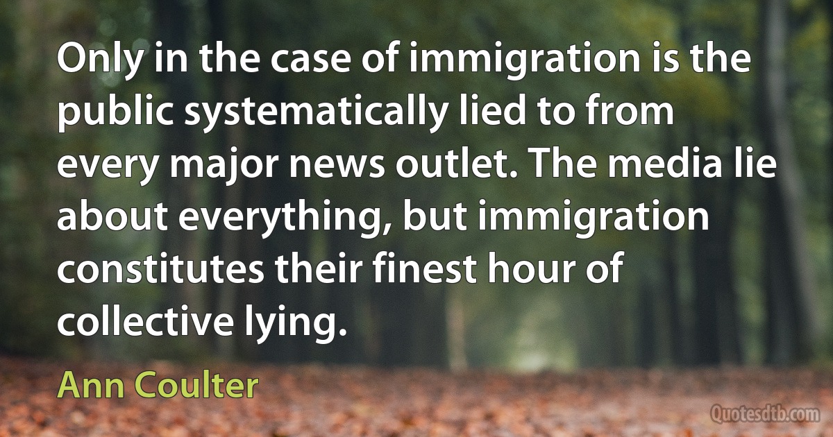 Only in the case of immigration is the public systematically lied to from every major news outlet. The media lie about everything, but immigration constitutes their finest hour of collective lying. (Ann Coulter)