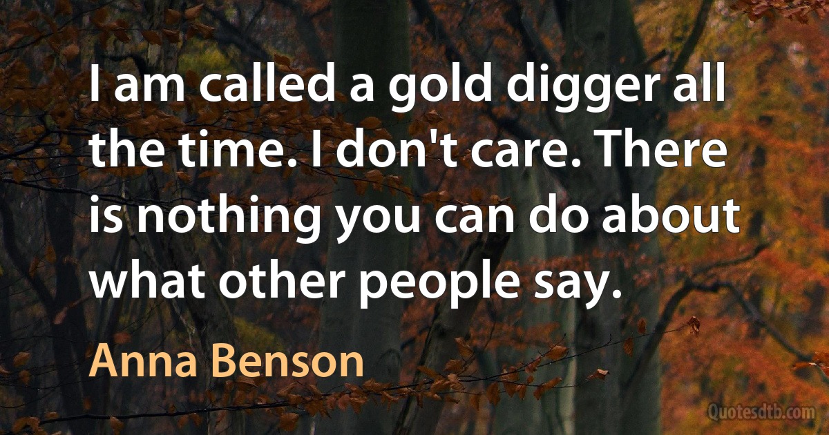 I am called a gold digger all the time. I don't care. There is nothing you can do about what other people say. (Anna Benson)