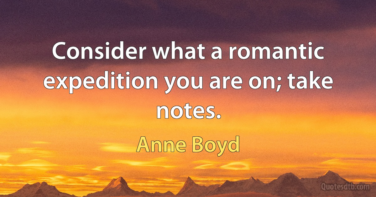 Consider what a romantic expedition you are on; take notes. (Anne Boyd)