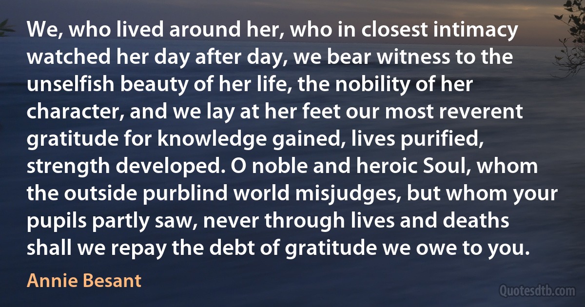 We, who lived around her, who in closest intimacy watched her day after day, we bear witness to the unselfish beauty of her life, the nobility of her character, and we lay at her feet our most reverent gratitude for knowledge gained, lives purified, strength developed. O noble and heroic Soul, whom the outside purblind world misjudges, but whom your pupils partly saw, never through lives and deaths shall we repay the debt of gratitude we owe to you. (Annie Besant)