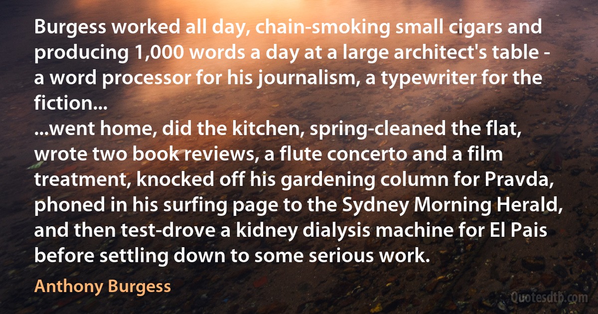 Burgess worked all day, chain-smoking small cigars and producing 1,000 words a day at a large architect's table - a word processor for his journalism, a typewriter for the fiction...
...went home, did the kitchen, spring-cleaned the flat, wrote two book reviews, a flute concerto and a film treatment, knocked off his gardening column for Pravda, phoned in his surfing page to the Sydney Morning Herald, and then test-drove a kidney dialysis machine for El Pais before settling down to some serious work. (Anthony Burgess)