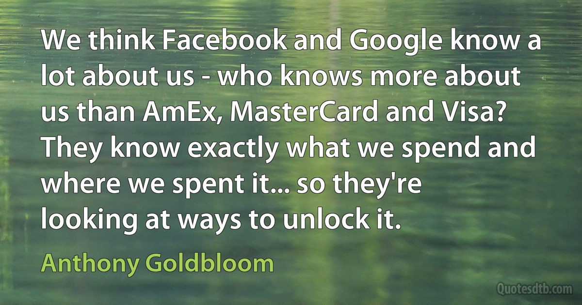 We think Facebook and Google know a lot about us - who knows more about us than AmEx, MasterCard and Visa? They know exactly what we spend and where we spent it... so they're looking at ways to unlock it. (Anthony Goldbloom)