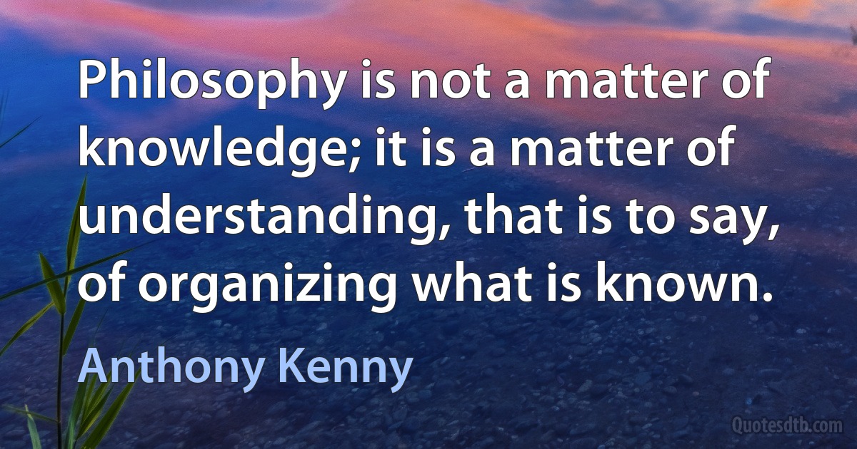 Philosophy is not a matter of knowledge; it is a matter of understanding, that is to say, of organizing what is known. (Anthony Kenny)