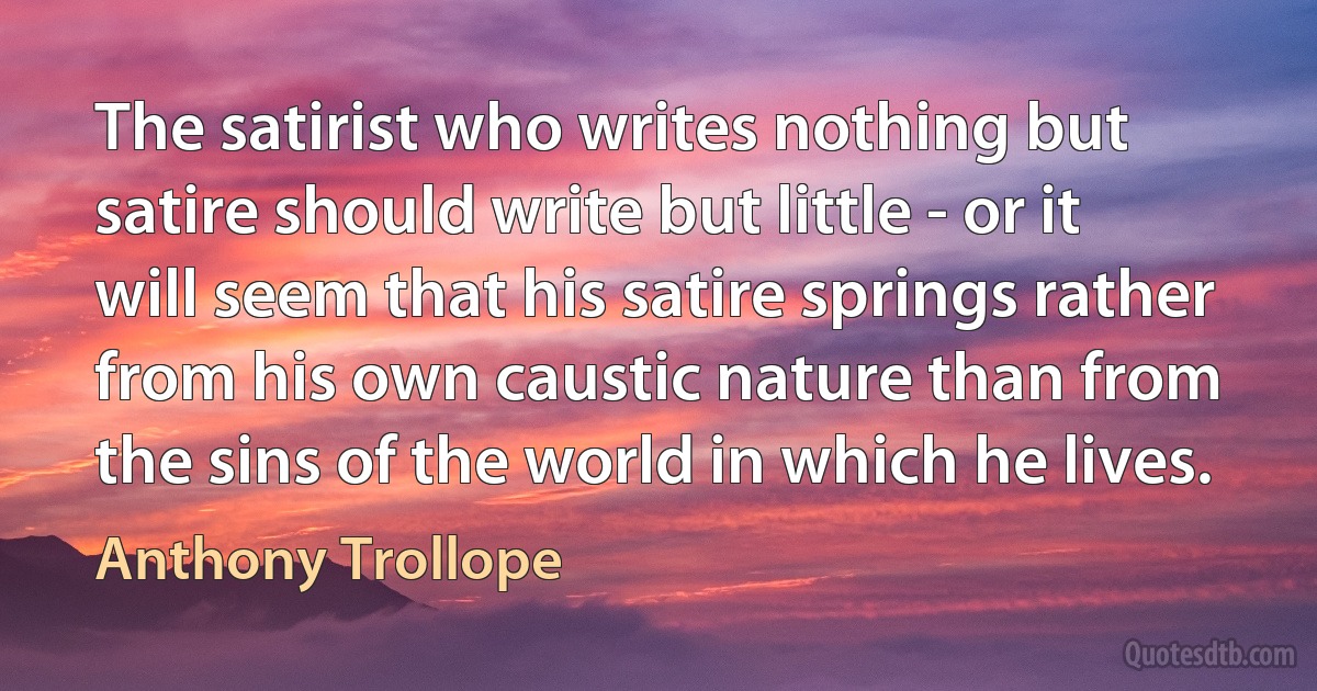 The satirist who writes nothing but satire should write but little - or it will seem that his satire springs rather from his own caustic nature than from the sins of the world in which he lives. (Anthony Trollope)