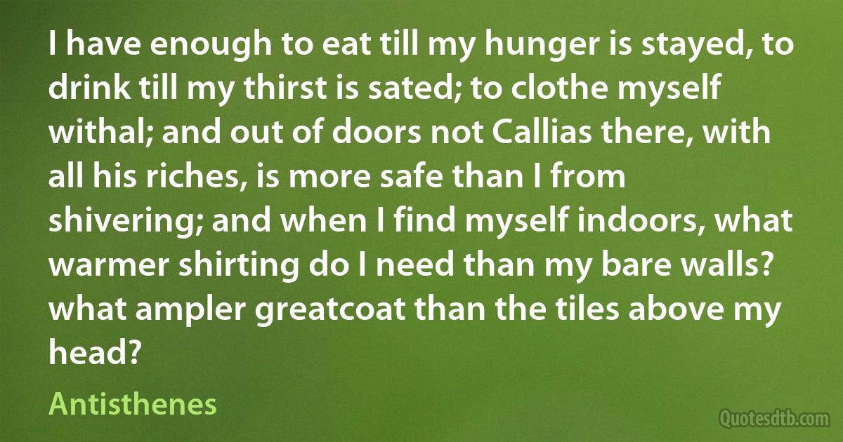 I have enough to eat till my hunger is stayed, to drink till my thirst is sated; to clothe myself withal; and out of doors not Callias there, with all his riches, is more safe than I from shivering; and when I find myself indoors, what warmer shirting do I need than my bare walls? what ampler greatcoat than the tiles above my head? (Antisthenes)