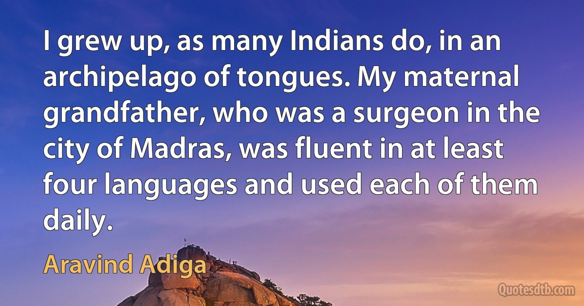 I grew up, as many Indians do, in an archipelago of tongues. My maternal grandfather, who was a surgeon in the city of Madras, was fluent in at least four languages and used each of them daily. (Aravind Adiga)