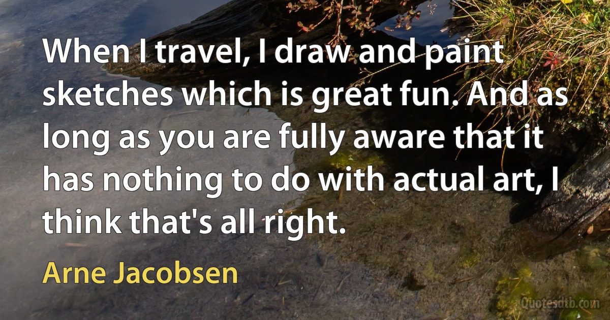 When I travel, I draw and paint sketches which is great fun. And as long as you are fully aware that it has nothing to do with actual art, I think that's all right. (Arne Jacobsen)