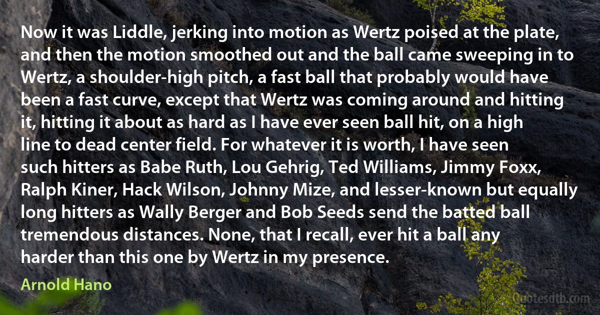 Now it was Liddle, jerking into motion as Wertz poised at the plate, and then the motion smoothed out and the ball came sweeping in to Wertz, a shoulder-high pitch, a fast ball that probably would have been a fast curve, except that Wertz was coming around and hitting it, hitting it about as hard as I have ever seen ball hit, on a high line to dead center field. For whatever it is worth, I have seen such hitters as Babe Ruth, Lou Gehrig, Ted Williams, Jimmy Foxx, Ralph Kiner, Hack Wilson, Johnny Mize, and lesser-known but equally long hitters as Wally Berger and Bob Seeds send the batted ball tremendous distances. None, that I recall, ever hit a ball any harder than this one by Wertz in my presence. (Arnold Hano)