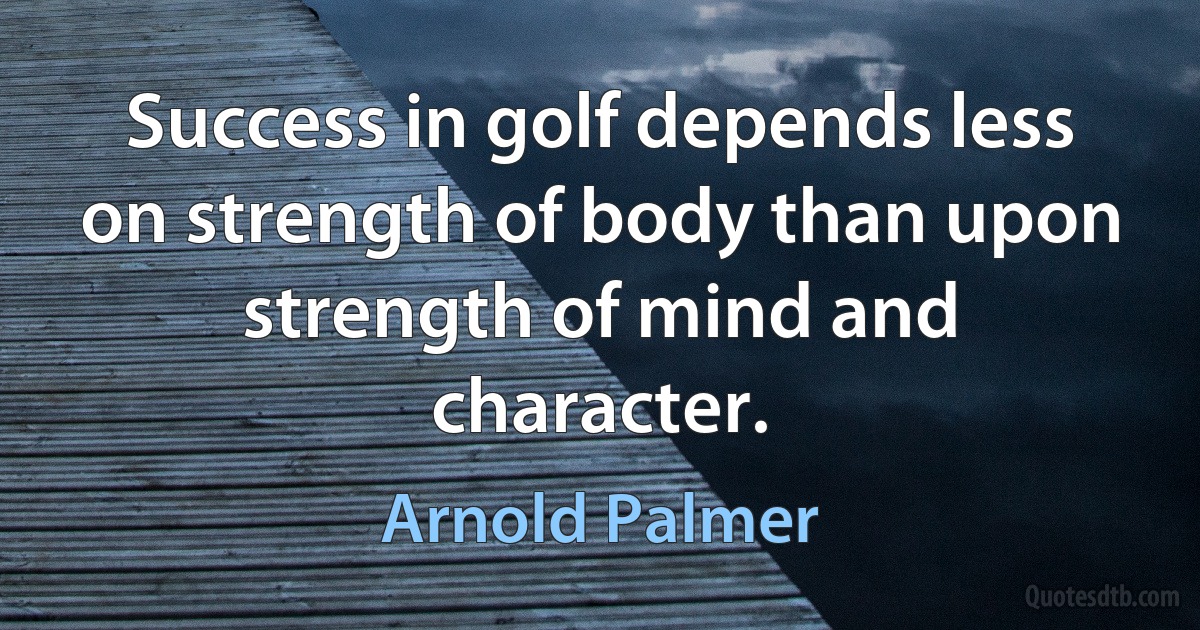 Success in golf depends less on strength of body than upon strength of mind and character. (Arnold Palmer)