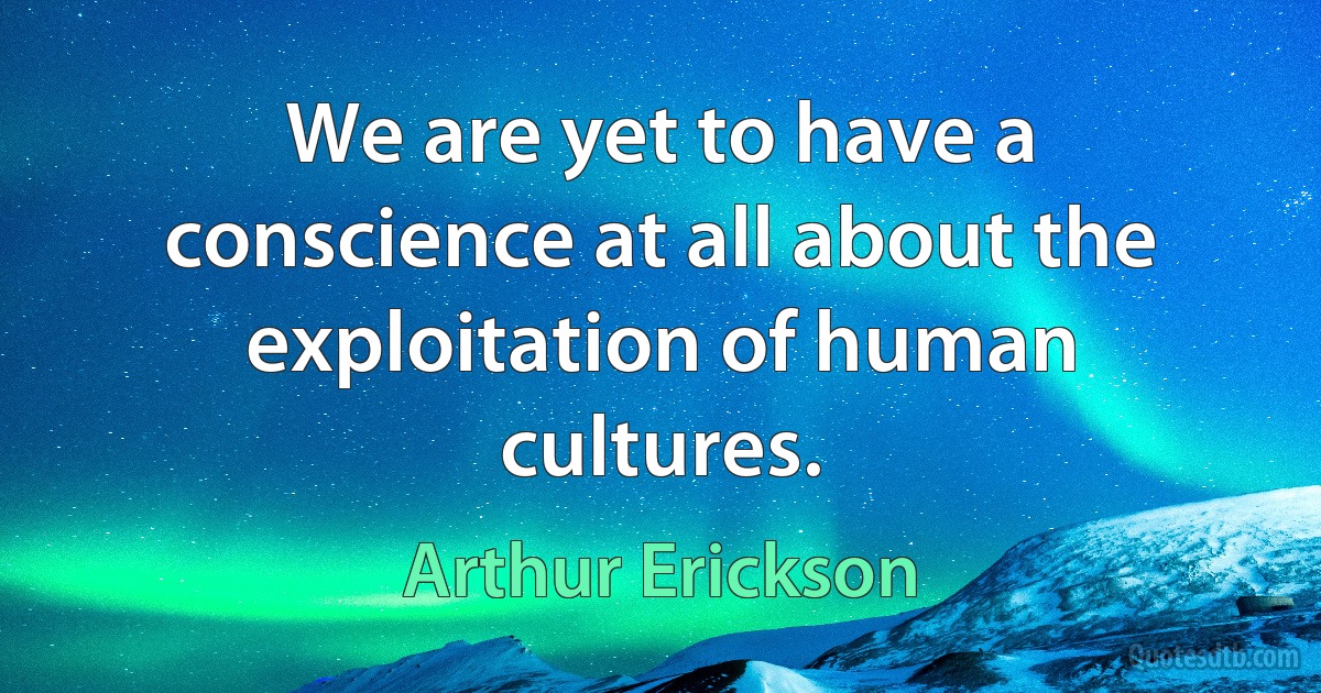 We are yet to have a conscience at all about the exploitation of human cultures. (Arthur Erickson)