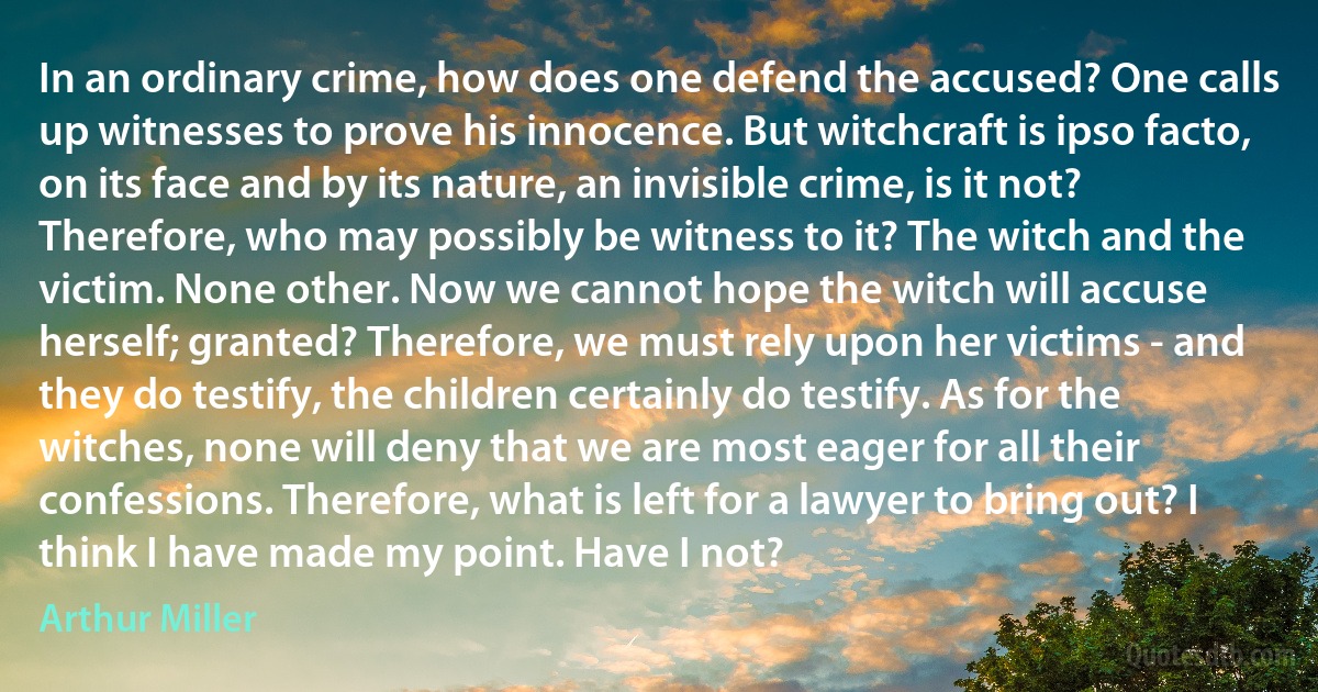 In an ordinary crime, how does one defend the accused? One calls up witnesses to prove his innocence. But witchcraft is ipso facto, on its face and by its nature, an invisible crime, is it not? Therefore, who may possibly be witness to it? The witch and the victim. None other. Now we cannot hope the witch will accuse herself; granted? Therefore, we must rely upon her victims - and they do testify, the children certainly do testify. As for the witches, none will deny that we are most eager for all their confessions. Therefore, what is left for a lawyer to bring out? I think I have made my point. Have I not? (Arthur Miller)