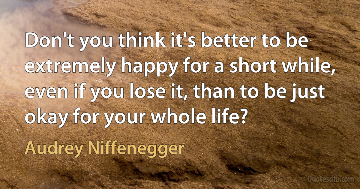 Don't you think it's better to be extremely happy for a short while, even if you lose it, than to be just okay for your whole life? (Audrey Niffenegger)