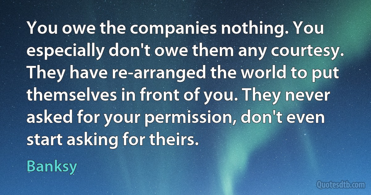 You owe the companies nothing. You especially don't owe them any courtesy. They have re-arranged the world to put themselves in front of you. They never asked for your permission, don't even start asking for theirs. (Banksy)