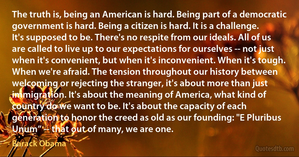 The truth is, being an American is hard. Being part of a democratic government is hard. Being a citizen is hard. It is a challenge. It's supposed to be. There's no respite from our ideals. All of us are called to live up to our expectations for ourselves -- not just when it's convenient, but when it's inconvenient. When it's tough. When we're afraid. The tension throughout our history between welcoming or rejecting the stranger, it's about more than just immigration. It's about the meaning of America, what kind of country do we want to be. It's about the capacity of each generation to honor the creed as old as our founding: "E Pluribus Unum” -- that out of many, we are one. (Barack Obama)